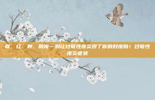 痒、红、肿、脱皮—别让过敏性皮炎毁了你的好皮肤！过敏性皮炎症状