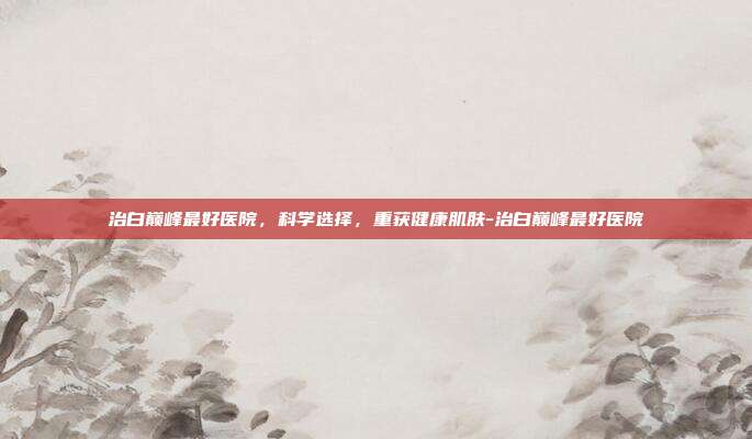 治白巅峰最好医院,科学选择,重获健康肌肤-治白巅峰最好医院