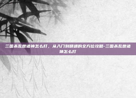 三国杀乱世诸神怎么打,从入门到精通的全方位攻略-三国杀乱世诸神怎么打