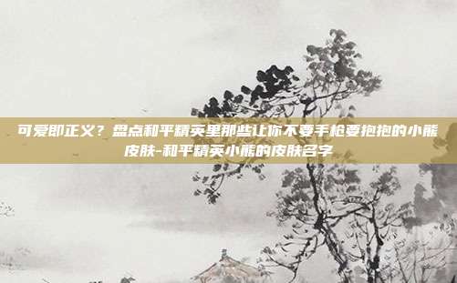 可爱即正义?盘点和平精英里那些让你不要手枪要抱抱的小熊皮肤-和平精英小熊的皮肤名字