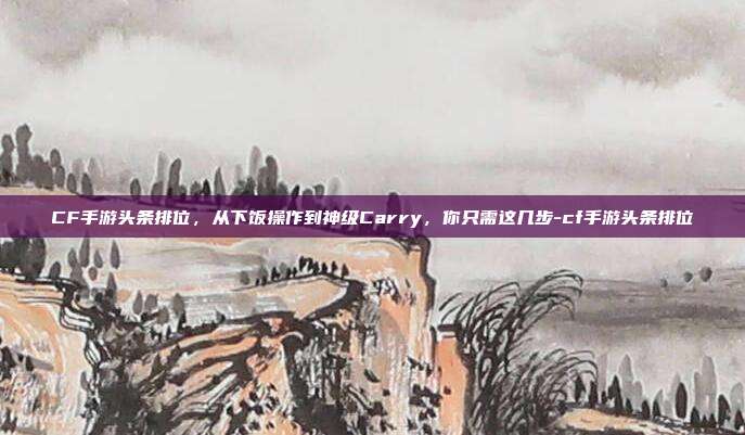 CF手游头条排位,从下饭操作到神级Carry,你只需这几步-cf手游头条排位