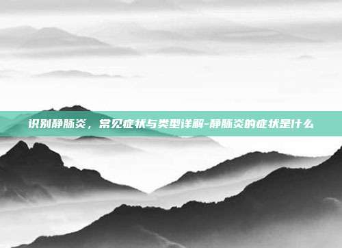 识别静脉炎，常见症状与类型详解-静脉炎的症状是什么