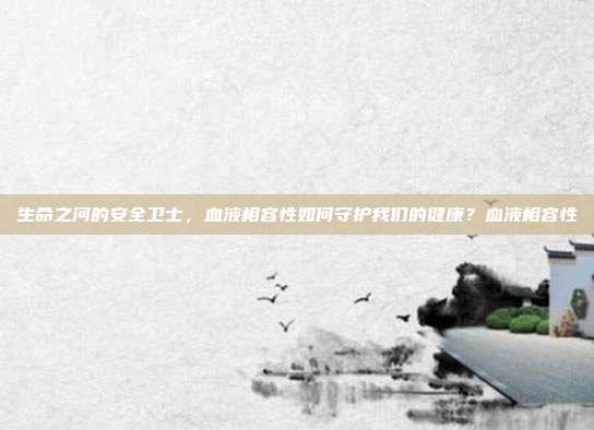 生命之河的安全卫士，血液相容性如何守护我们的健康？血液相容性