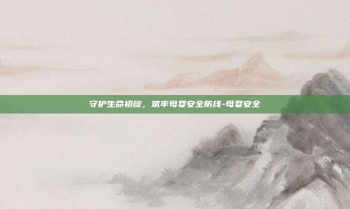 守护生命初绽，筑牢母婴安全防线-母婴安全
