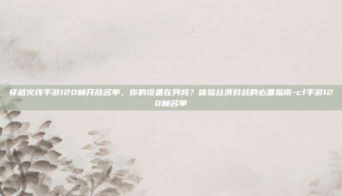 穿越火线手游120帧开放名单,你的设备在列吗?体验丝滑对战的必备指南-cf手游120帧名单