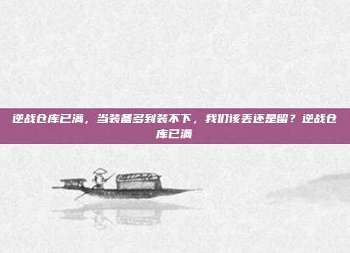 逆战仓库已满,当装备多到装不下,我们该丢还是留?逆战仓库已满