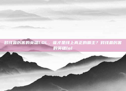 对线最厉害的英雄LOL，谁才是线上真正的霸主？对线最厉害的英雄lol