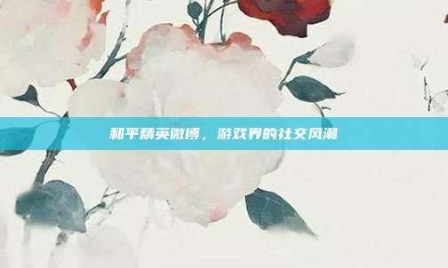 和平精英微博,游戏界的社交风潮