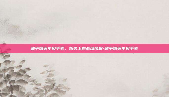 和平精英小贝手表，指尖上的战场荣耀-和平精英小贝手表