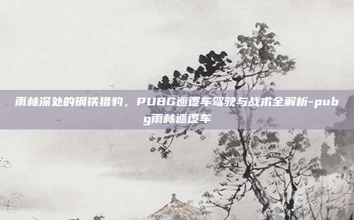 雨林深处的钢铁猎豹，PUBG巡逻车驾驶与战术全解析-pubg雨林巡逻车