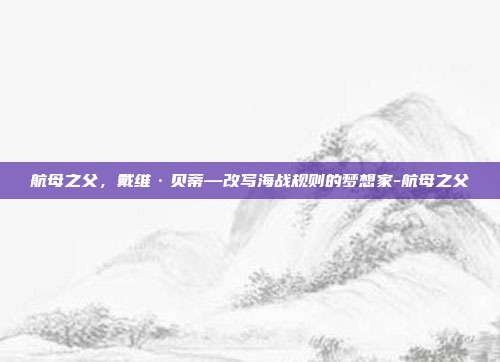 航母之父，戴维·贝蒂—改写海战规则的梦想家-航母之父