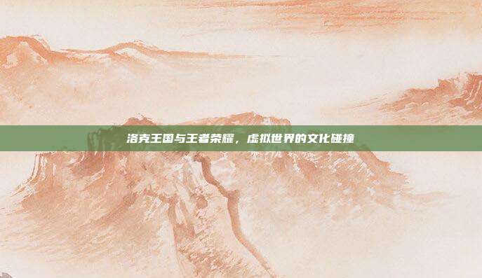 洛克王国与王者荣耀，虚拟世界的文化碰撞