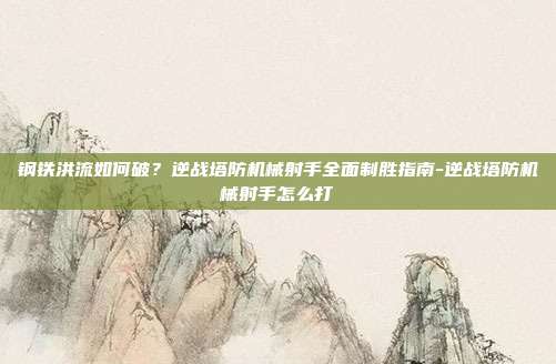 钢铁洪流如何破？逆战塔防机械射手全面制胜指南-逆战塔防机械射手怎么打