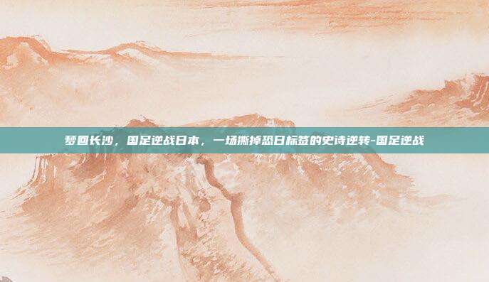 梦回长沙，国足逆战日本，一场撕掉恐日标签的史诗逆转-国足逆战
