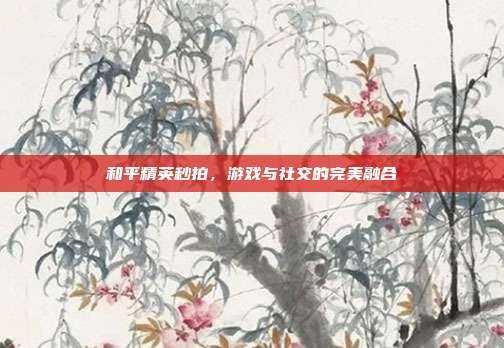 和平精英秒拍，游戏与社交的完美融合