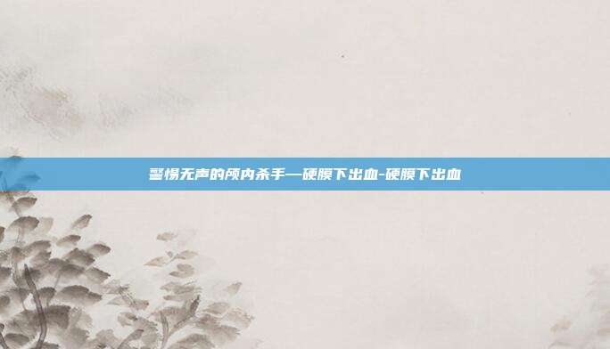 警惕无声的颅内杀手—硬膜下出血-硬膜下出血