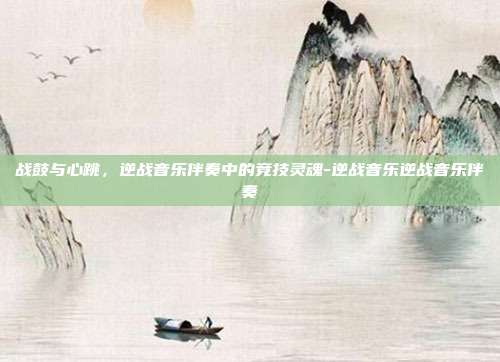 战鼓与心跳，逆战音乐伴奏中的竞技灵魂-逆战音乐逆战音乐伴奏