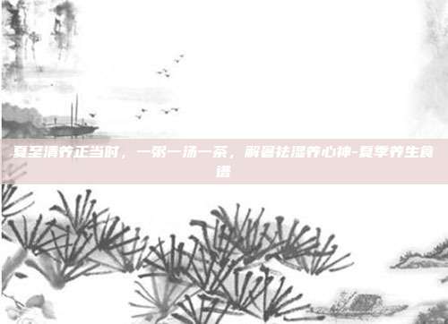 夏至清养正当时，一粥一汤一茶，解暑祛湿养心神-夏季养生食谱