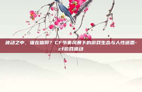 波动之中，谁在信仰？CF节奏风暴下的游戏生态与人性迷思-cf游戏波动