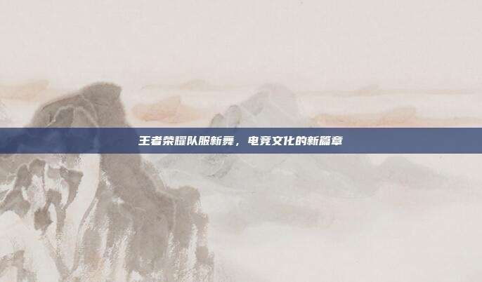 王者荣耀队服新舞，电竞文化的新篇章