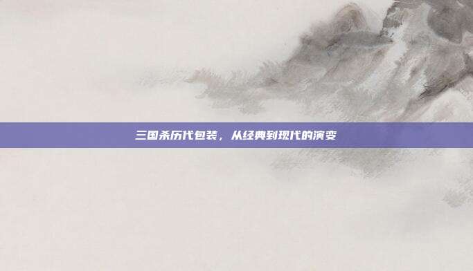 三国杀历代包装，从经典到现代的演变