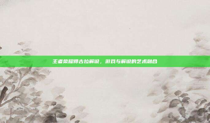 王者荣耀得古拉解说，游戏与解说的艺术融合