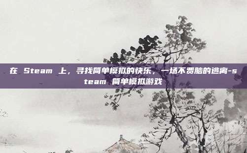 在 Steam 上，寻找简单模拟的快乐，一场不费脑的逃离-steam 简单模拟游戏