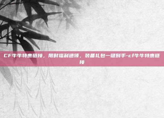 CF牛牛特惠链接，限时福利速领，装备礼包一键到手-cf牛牛特惠链接