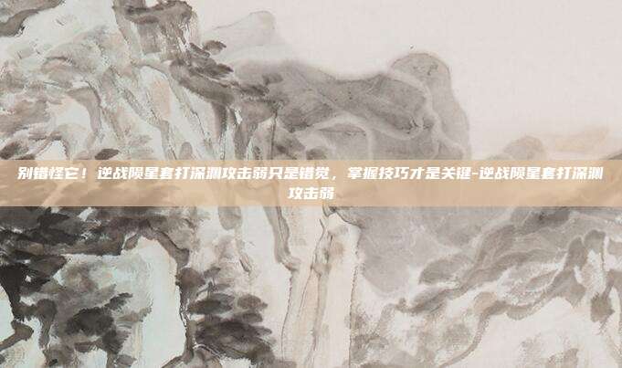 别错怪它！逆战陨星套打深渊攻击弱只是错觉，掌握技巧才是关键-逆战陨星套打深渊攻击弱