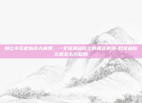 别让小炎症拖成大麻烦，一文说清盆腔炎的真正病因-妇女盆腔炎是怎么引起的