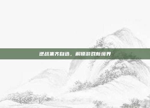逆战集齐自选，解锁游戏新境界