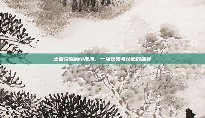 王者荣耀魔帝皮肤，一场视觉与情感的盛宴