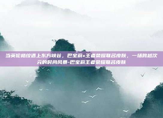 当英伦格纹遇上东方峡谷，巴宝莉×王者荣耀联名皮肤，一场跨越次元的时尚风暴-巴宝莉王者荣耀联名皮肤