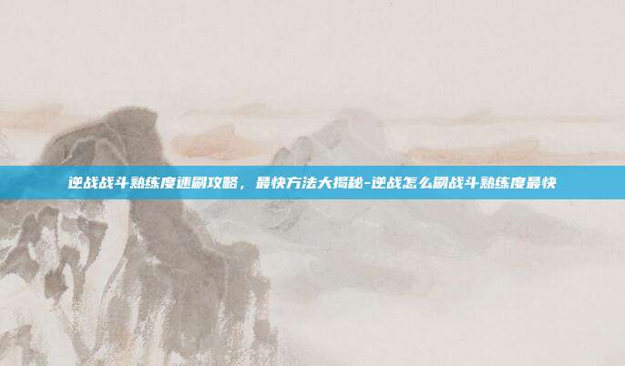 逆战战斗熟练度速刷攻略，最快方法大揭秘-逆战怎么刷战斗熟练度最快
