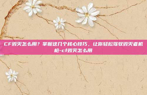 CF毁灭怎么用？掌握这几个核心技巧，让你轻松驾驭毁灭者机枪-cf毁灭怎么用