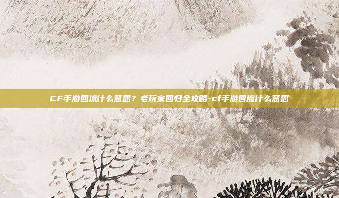 CF手游回流什么意思？老玩家回归全攻略-cf手游回流什么意思