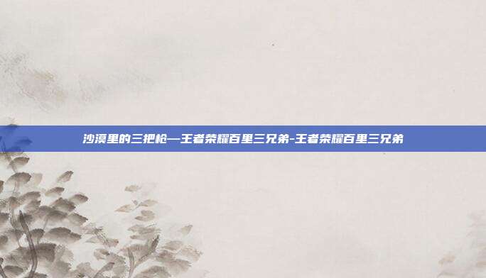 沙漠里的三把枪—王者荣耀百里三兄弟-王者荣耀百里三兄弟
