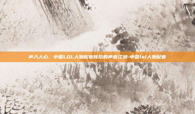 声入人心，中国LOL人物配音背后的声音江湖-中国lol人物配音