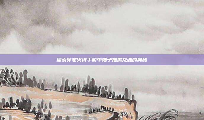 探索穿越火线手游中柚子抽黑龙魂的奥秘