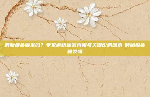 畸胎瘤会复发吗？专家解析复发真相与关键影响因素-畸胎瘤会复发吗