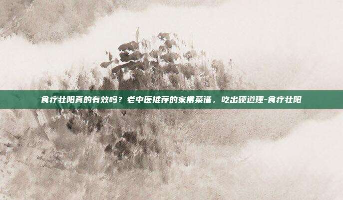 食疗壮阳真的有效吗？老中医推荐的家常菜谱，吃出硬道理-食疗壮阳