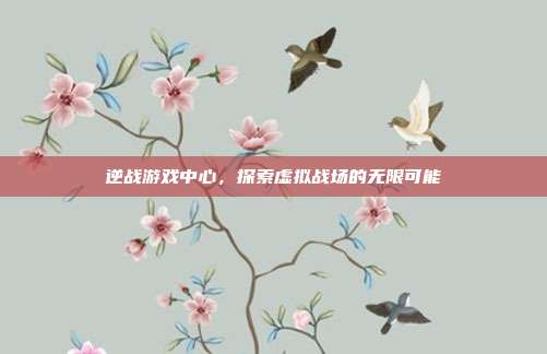 逆战游戏中心，探索虚拟战场的无限可能