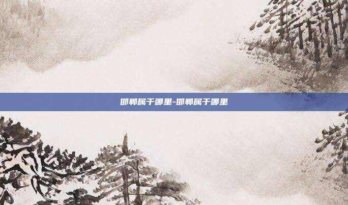 邯郸属于哪里-邯郸属于哪里