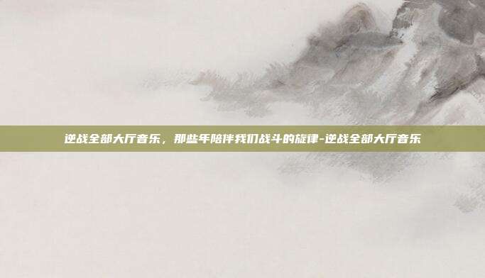 逆战全部大厅音乐，那些年陪伴我们战斗的旋律-逆战全部大厅音乐