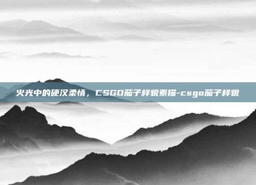火光中的硬汉柔情，CSGO茄子样貌素描-csgo茄子样貌