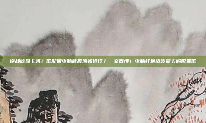 逆战吃显卡吗？低配置电脑能否流畅运行？一文看懂！电脑打逆战吃显卡吗配置低