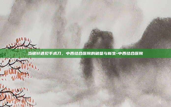 当银针遇见手术刀，中西结合医院的破壁与新生-中西结合医院