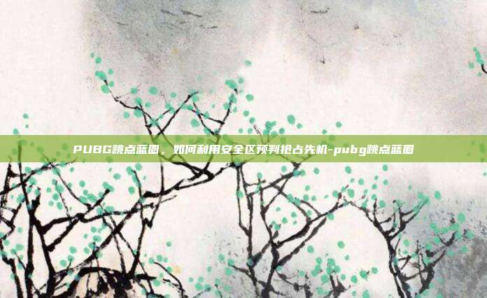 PUBG跳点蓝圈，如何利用安全区预判抢占先机-pubg跳点蓝圈