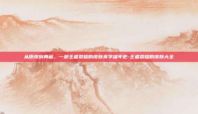 从原皮到典藏，一部王者荣耀的皮肤美学编年史-王者荣耀的皮肤大全
