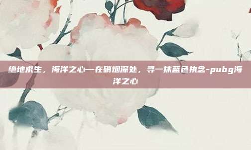 绝地求生，海洋之心—在硝烟深处，寻一抹蓝色执念-pubg海洋之心